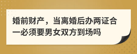 婚前财产，当离婚后办两证合一必须要男女双方到场吗