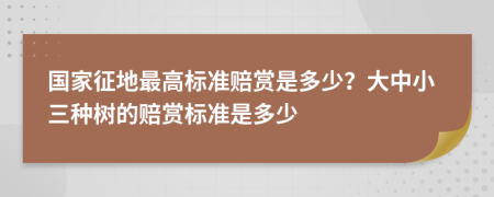 国家征地最高标准赔赏是多少？大中小三种树的赔赏标准是多少
