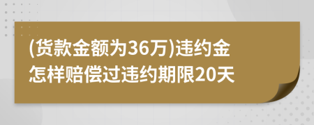 (货款金额为36万)违约金怎样赔偿过违约期限20天