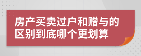 房产买卖过户和赠与的区别到底哪个更划算