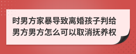 时男方家暴导致离婚孩子判给男方男方怎么可以取消抚养权