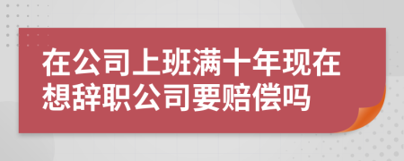 在公司上班满十年现在想辞职公司要赔偿吗