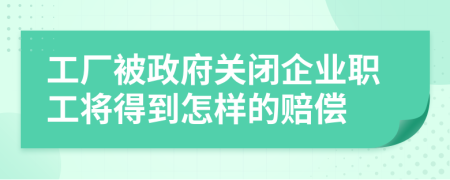 工厂被政府关闭企业职工将得到怎样的赔偿