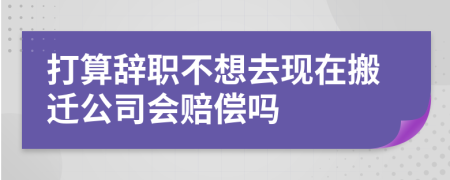 打算辞职不想去现在搬迁公司会赔偿吗