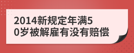 2014新规定年满50岁被解雇有没有赔偿