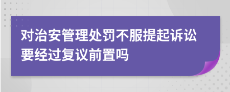 对治安管理处罚不服提起诉讼要经过复议前置吗