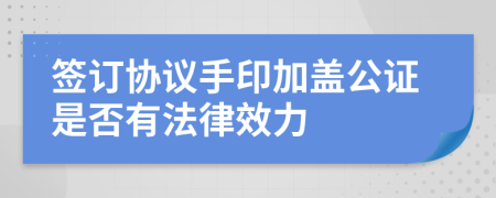 签订协议手印加盖公证是否有法律效力