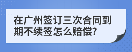 在广州签订三次合同到期不续签怎么赔偿?