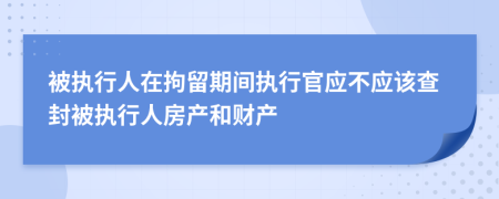 被执行人在拘留期间执行官应不应该查封被执行人房产和财产