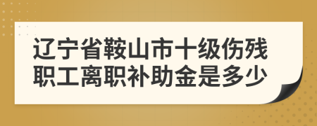 辽宁省鞍山市十级伤残职工离职补助金是多少