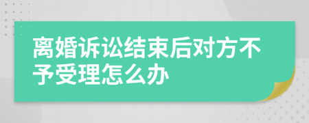 离婚诉讼结束后对方不予受理怎么办