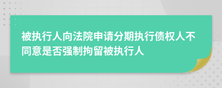 被执行人向法院申请分期执行债权人不同意是否强制拘留被执行人