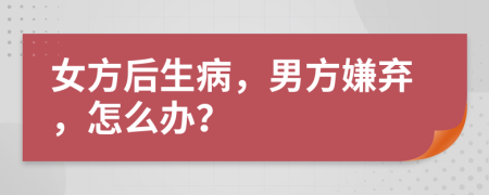 女方后生病，男方嫌弃，怎么办？