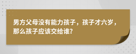 男方父母没有能力孩子，孩子才六岁，那么孩子应该交给谁？