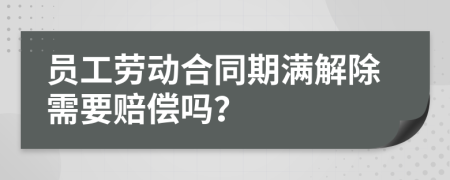 员工劳动合同期满解除需要赔偿吗？