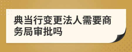 典当行变更法人需要商务局审批吗