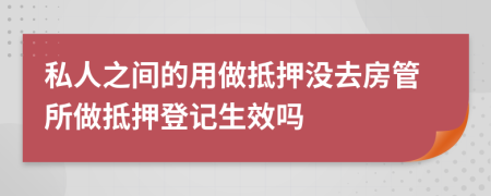 私人之间的用做抵押没去房管所做抵押登记生效吗