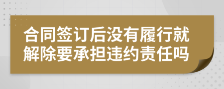 合同签订后没有履行就解除要承担违约责任吗