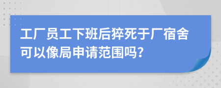 工厂员工下班后猝死于厂宿舍可以像局申请范围吗？