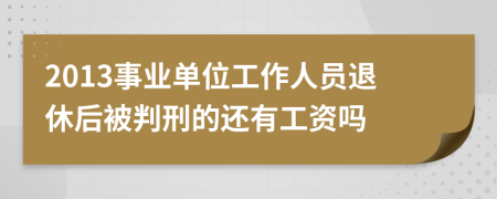 2013事业单位工作人员退休后被判刑的还有工资吗