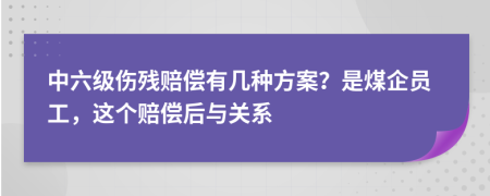 中六级伤残赔偿有几种方案？是煤企员工，这个赔偿后与关系