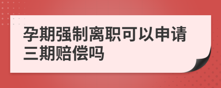 孕期强制离职可以申请三期赔偿吗