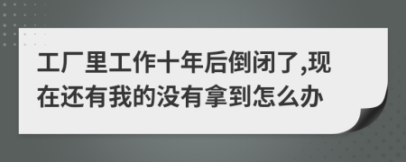 工厂里工作十年后倒闭了,现在还有我的没有拿到怎么办