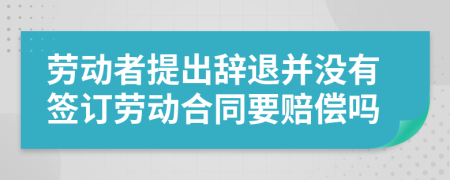 劳动者提出辞退并没有签订劳动合同要赔偿吗