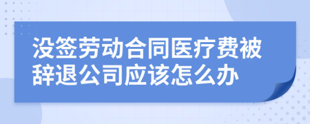 没签劳动合同医疗费被辞退公司应该怎么办