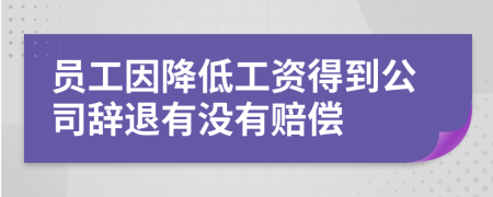 员工因降低工资得到公司辞退有没有赔偿