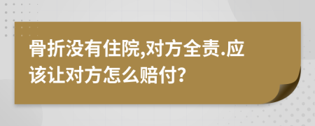 骨折没有住院,对方全责.应该让对方怎么赔付？