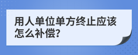 用人单位单方终止应该怎么补偿？