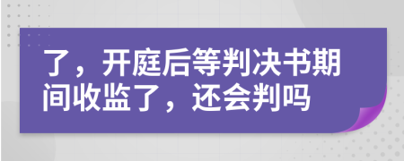 了，开庭后等判决书期间收监了，还会判吗