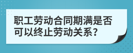 职工劳动合同期满是否可以终止劳动关系？