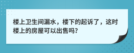 楼上卫生间漏水，楼下的起诉了，这时楼上的房屋可以出售吗？