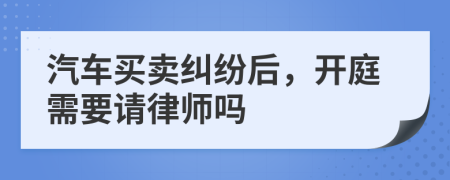 汽车买卖纠纷后，开庭需要请律师吗