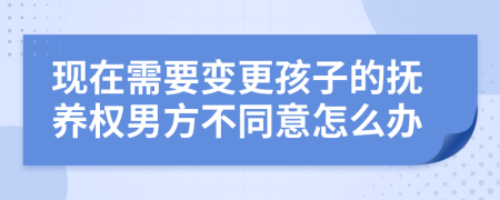 现在需要变更孩子的抚养权男方不同意怎么办