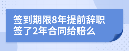 签到期限8年提前辞职签了2年合同给赔么