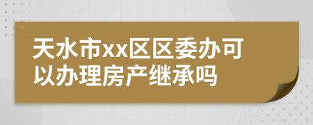 天水市xx区区委办可以办理房产继承吗