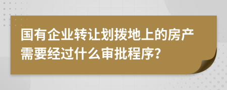 国有企业转让划拨地上的房产需要经过什么审批程序？
