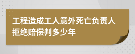 工程造成工人意外死亡负责人拒绝赔偿判多少年