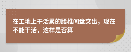 在工地上干活累的腰椎间盘突出，现在不能干活，这样是否算