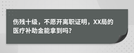 伤残十级，不愿开离职证明，XX局的医疗补助金能拿到吗？