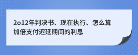 2o12年判决书、现在执行、怎么算加倍支付迟延期间的利息