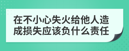 在不小心失火给他人造成损失应该负什么责任