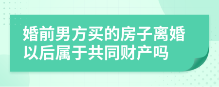 婚前男方买的房子离婚以后属于共同财产吗