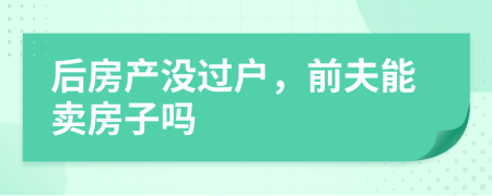 后房产没过户，前夫能卖房子吗