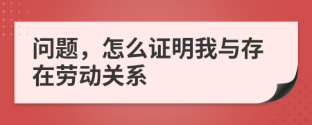 问题，怎么证明我与存在劳动关系