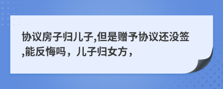 协议房子归儿子,但是赠予协议还没签,能反悔吗，儿子归女方，