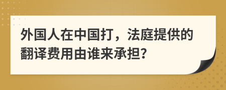 外国人在中国打，法庭提供的翻译费用由谁来承担？